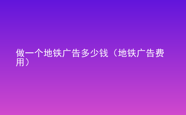  做一個地鐵廣告多少錢（地鐵廣告費(fèi)用）