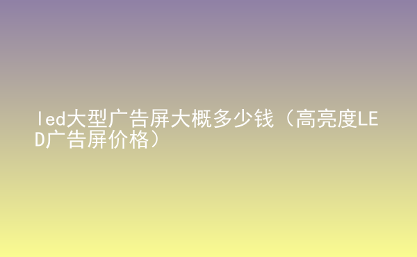  led大型廣告屏大概多少錢（高亮度LED廣告屏價(jià)格）