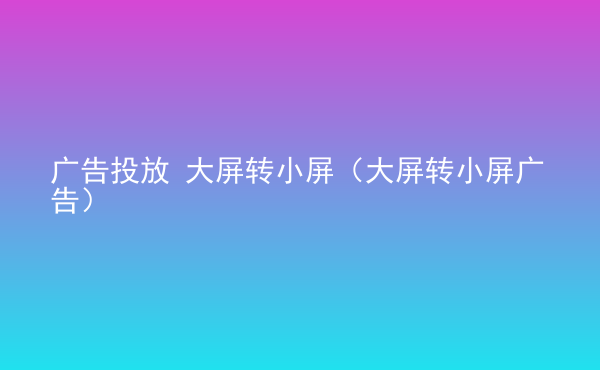  廣告投放 大屏轉(zhuǎn)小屏（大屏轉(zhuǎn)小屏廣告）