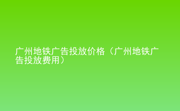  廣州地鐵廣告投放價(jià)格（廣州地鐵廣告投放費(fèi)用）
