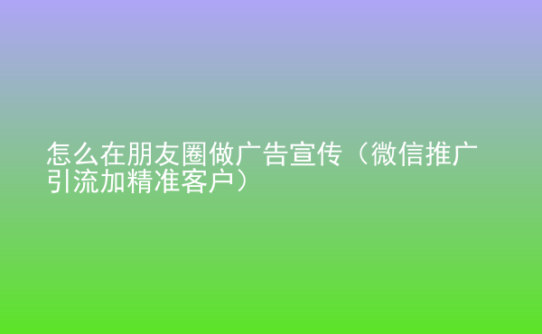  怎么在朋友圈做廣告宣傳（微信推廣引流加精準(zhǔn)客戶）