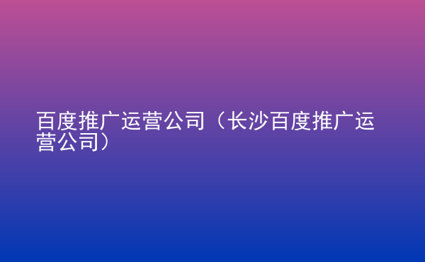  百度推廣運(yùn)營公司（長(zhǎng)沙百度推廣運(yùn)營公司）