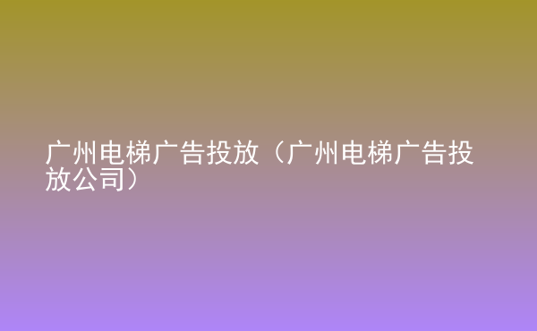  廣州電梯廣告投放（廣州電梯廣告投放公司）