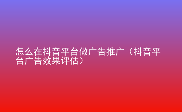  怎么在抖音平臺(tái)做廣告推廣（抖音平臺(tái)廣告效果評(píng)估）