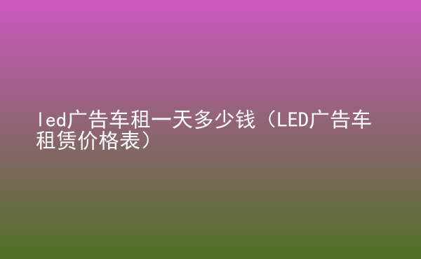  led廣告車租一天多少錢（LED廣告車租賃價格表）