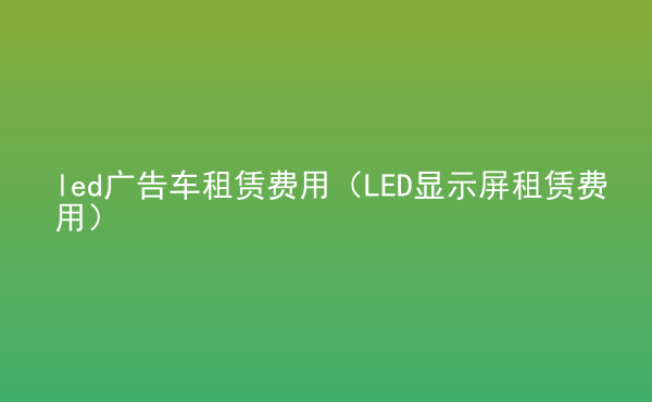  led廣告車租賃費用（LED顯示屏租賃費用）