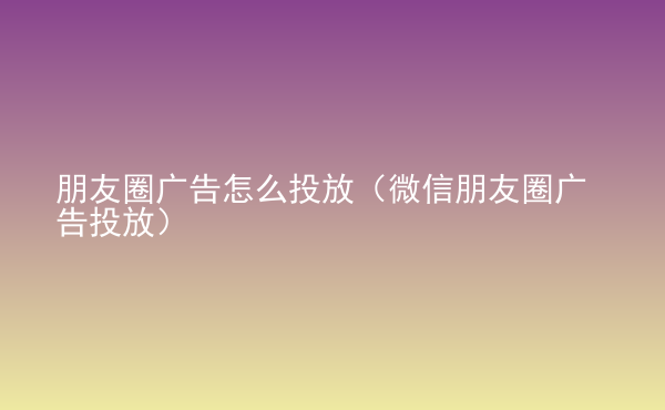  朋友圈廣告怎么投放（微信朋友圈廣告投放）