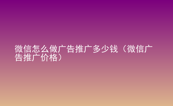  微信怎么做廣告推廣多少錢（微信廣告推廣價格）