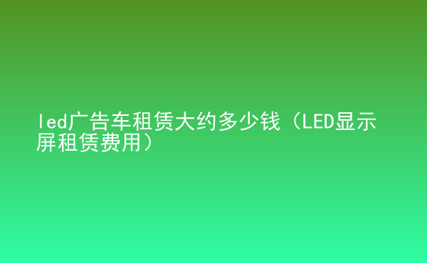  led廣告車租賃大約多少錢（LED顯示屏租賃費用）