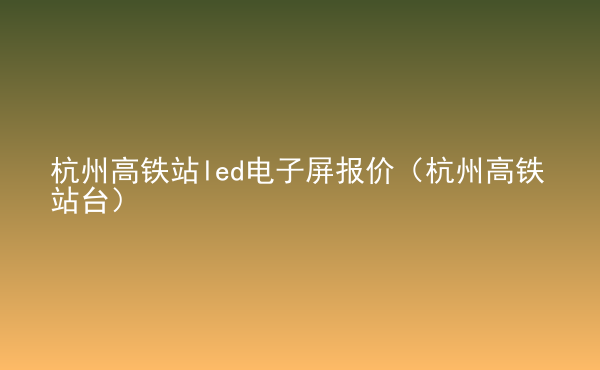  杭州高鐵站led電子屏報(bào)價(jià)（杭州高鐵站臺）