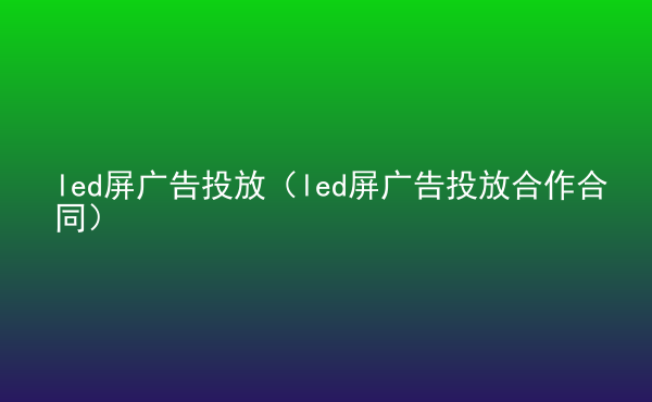  led屏廣告投放（led屏廣告投放合作合同）