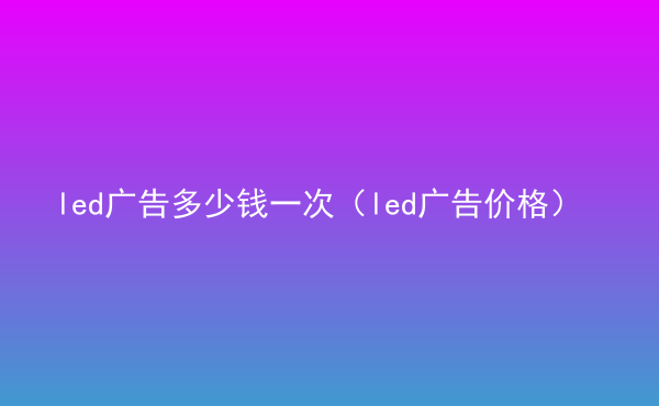  led廣告多少錢一次（led廣告價格）