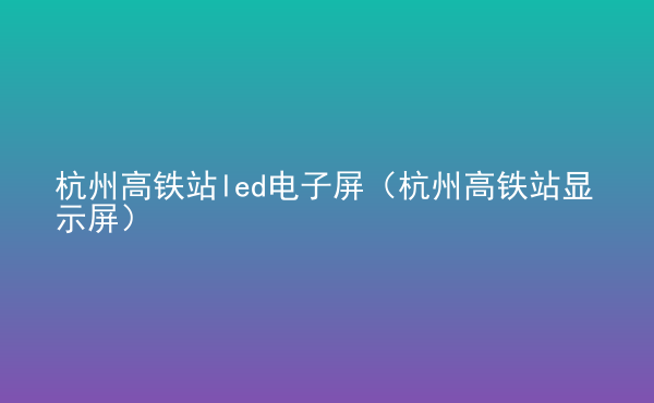  杭州高鐵站led電子屏（杭州高鐵站顯示屏）