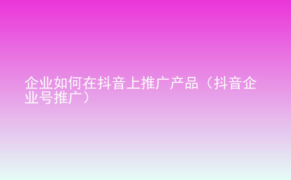  企業(yè)如何在抖音上推廣產(chǎn)品（抖音企業(yè)號(hào)推廣）
