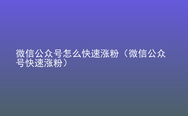  微信公眾號(hào)怎么快速漲粉（微信公眾號(hào)快速漲粉）