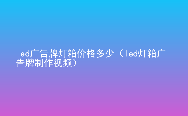  led廣告牌燈箱價格多少（led燈箱廣告牌制作視頻）