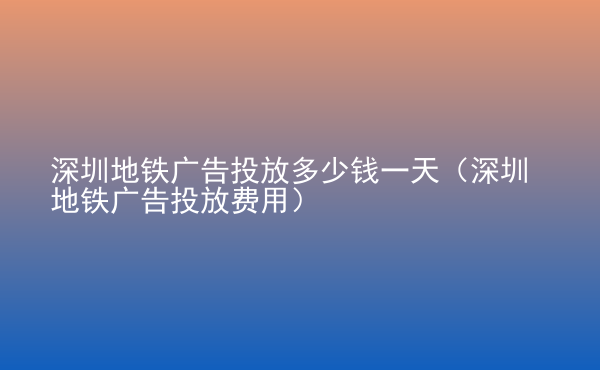  深圳地鐵廣告投放多少錢一天（深圳地鐵廣告投放費用）