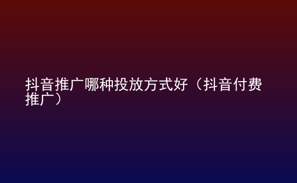  抖音推廣哪種投放方式好（抖音付費推廣）