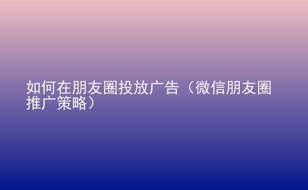  如何在朋友圈投放廣告（微信朋友圈推廣策略）