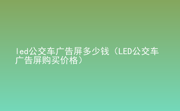  led公交車廣告屏多少錢（LED公交車廣告屏購買價(jià)格）