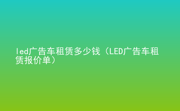 led廣告車租賃多少錢（LED廣告車租賃報價單）
