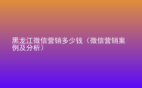 黑龍江微信營(yíng)銷多少錢（微信營(yíng)銷案例及分析）