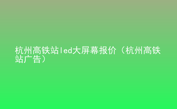  杭州高鐵站led大屏幕報(bào)價(jià)（杭州高鐵站廣告）
