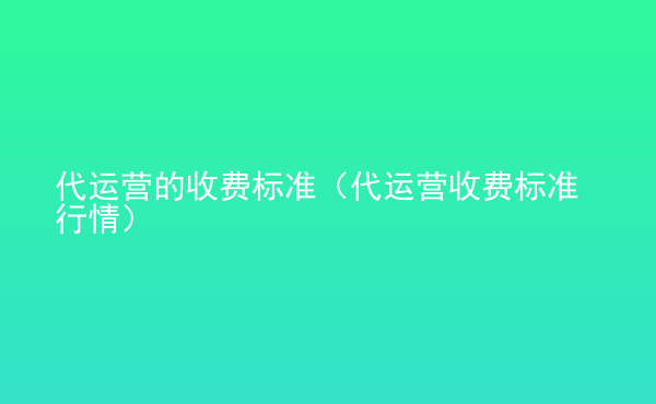  代運營的收費標(biāo)準(zhǔn)（代運營收費標(biāo)準(zhǔn)行情）