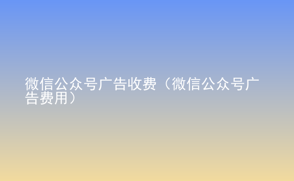  微信公眾號(hào)廣告收費(fèi)（微信公眾號(hào)廣告費(fèi)用）