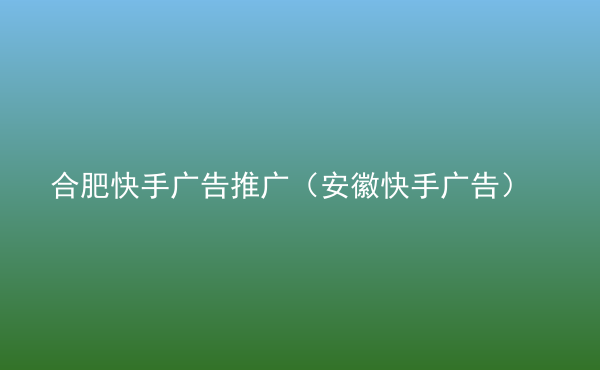  合肥快手廣告推廣（安徽快手廣告）
