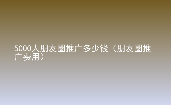 5000人朋友圈推廣多少錢（朋友圈推廣費(fèi)用）