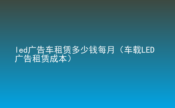  led廣告車租賃多少錢每月（車載LED廣告租賃成本）