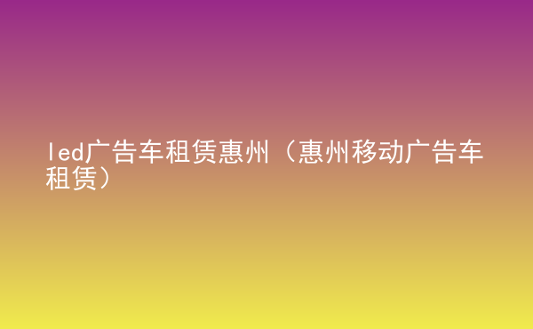  led廣告車租賃惠州（惠州移動廣告車租賃）