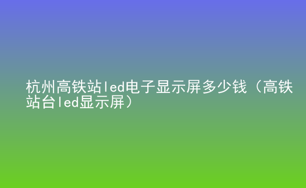  杭州高鐵站led電子顯示屏多少錢(qián)（高鐵站臺(tái)led顯示屏）