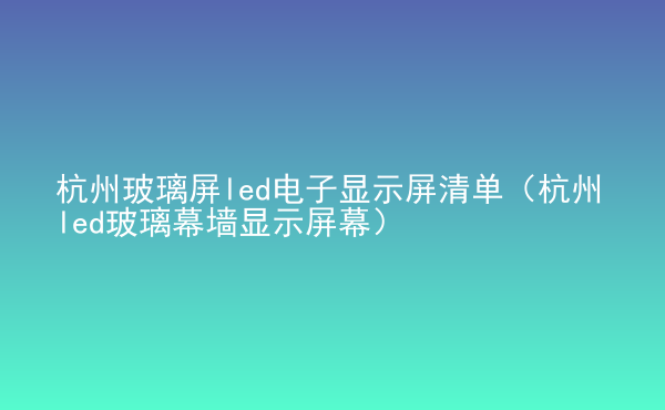  杭州玻璃屏led電子顯示屏清單（杭州led玻璃幕墻顯示屏幕）