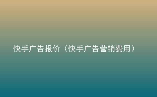  快手廣告報(bào)價(jià)（快手廣告營(yíng)銷費(fèi)用）