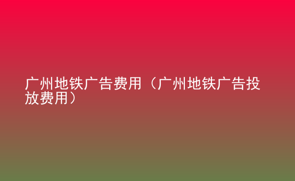  廣州地鐵廣告費(fèi)用（廣州地鐵廣告投放費(fèi)用）