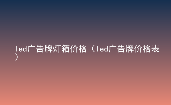  led廣告牌燈箱價格（led廣告牌價格表）