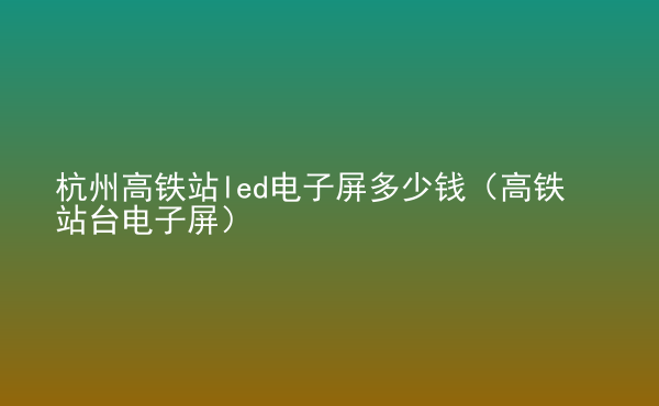  杭州高鐵站led電子屏多少錢（高鐵站臺電子屏）
