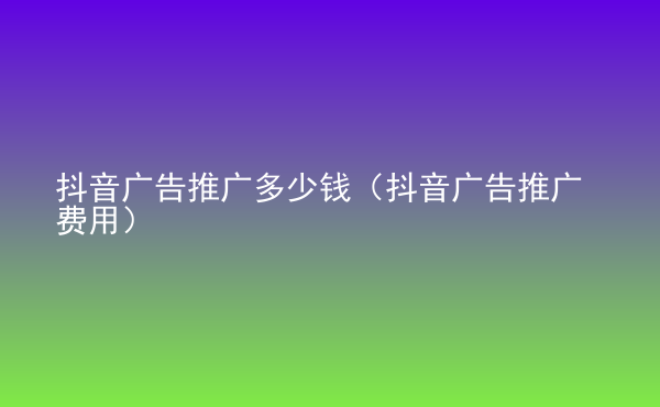  抖音廣告推廣多少錢（抖音廣告推廣費(fèi)用）