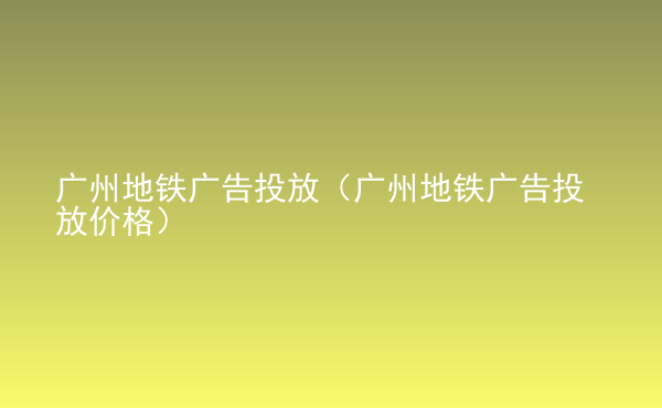  廣州地鐵廣告投放（廣州地鐵廣告投放價(jià)格）