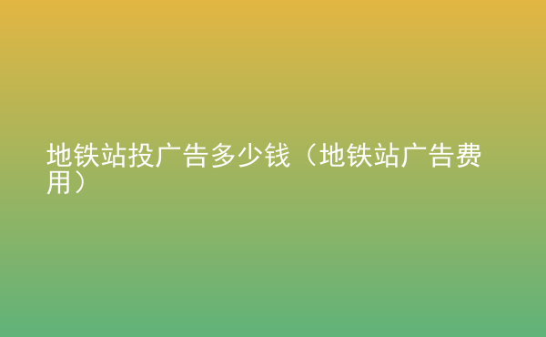  地鐵站投廣告多少錢（地鐵站廣告費用）
