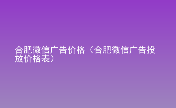  合肥微信廣告價格（合肥微信廣告投放價格表）