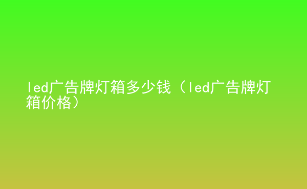  led廣告牌燈箱多少錢（led廣告牌燈箱價格）