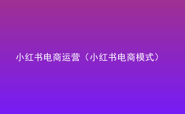  小紅書電商運(yùn)營（小紅書電商模式）